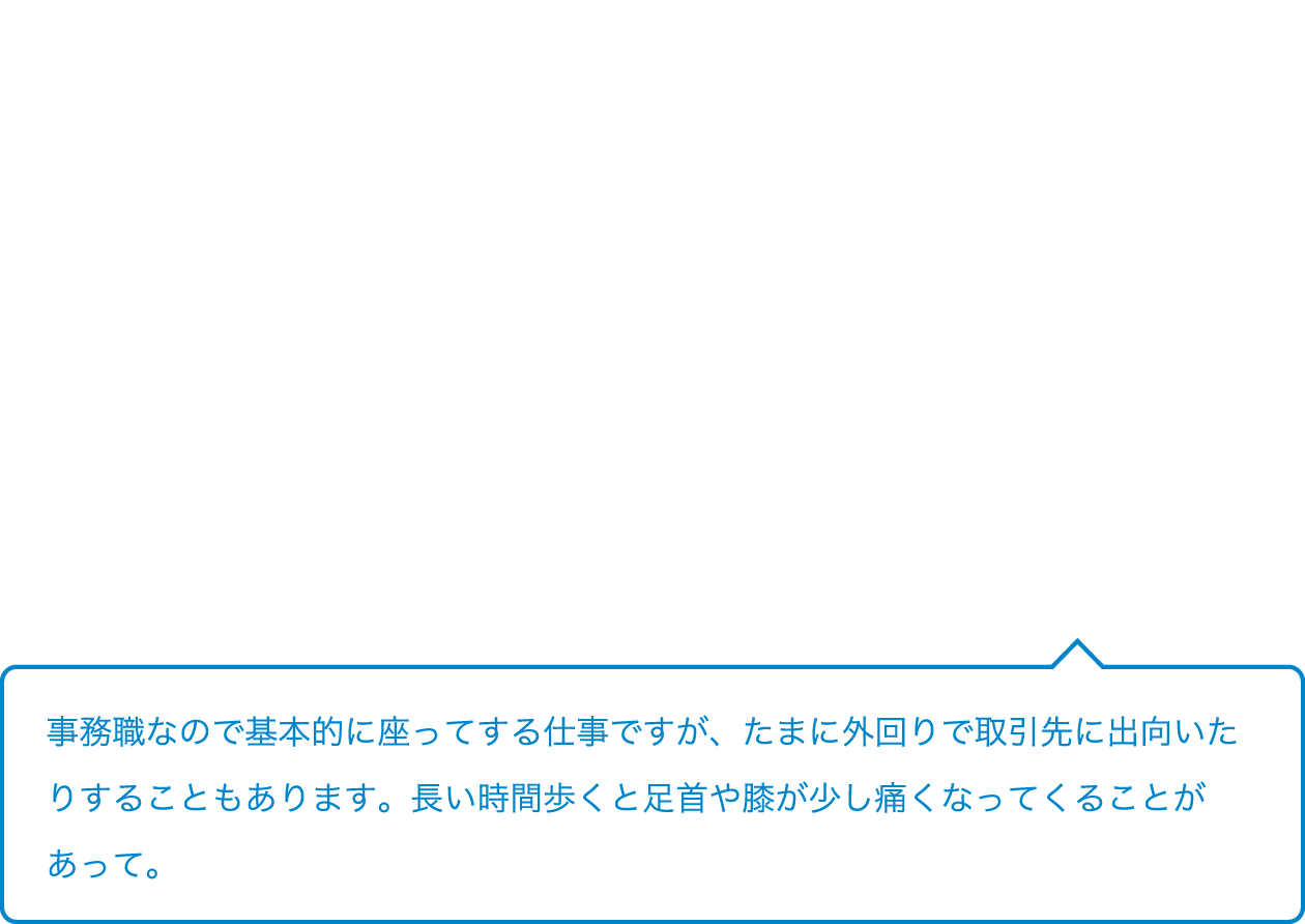 事務職なので基本的に座ってする仕事ですが、たまに外回りで取引先に出向いたりすることもあります。長い時間歩くと足首や膝が少し痛くなってくることがあって。