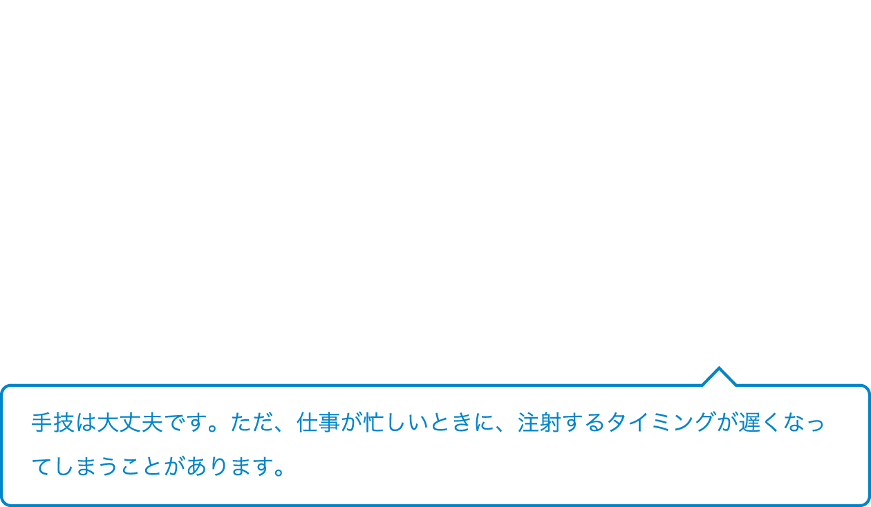 手技は大丈夫です。ただ、仕事が忙しいときに、注射するタイミングが遅くなってしまうことがあります。
