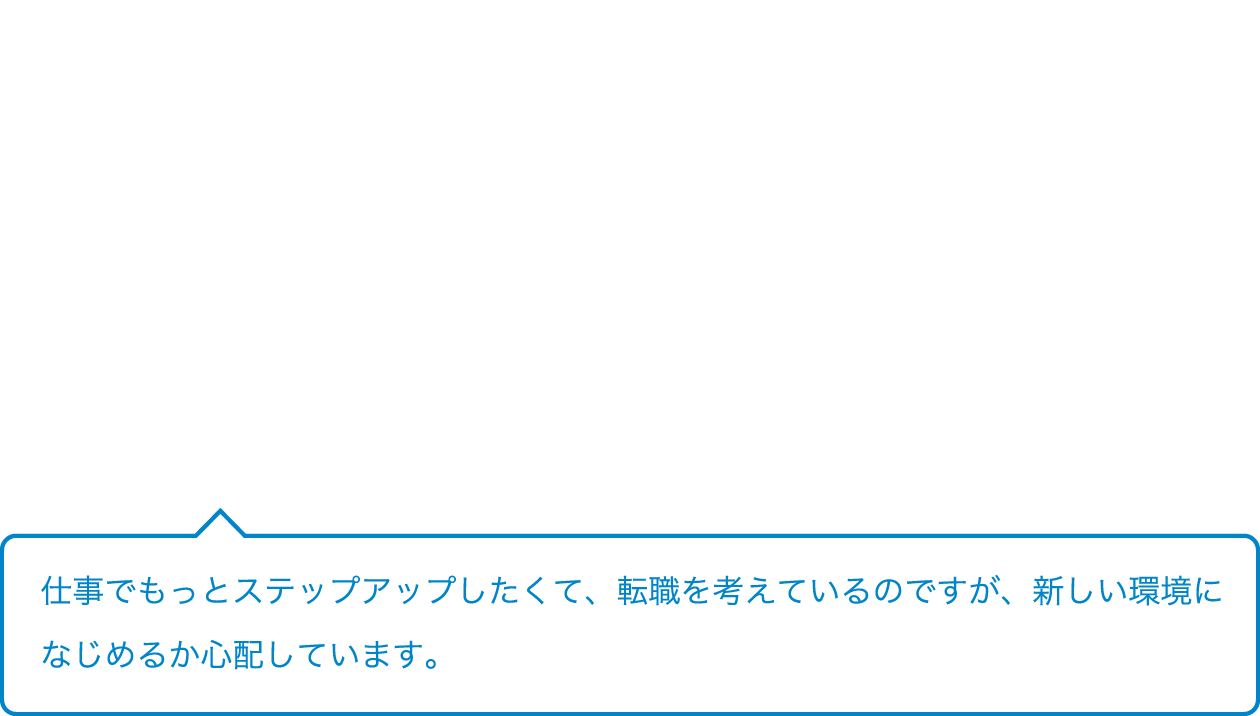 仕事でもっとステップアップしたくて、転職を考えているのですが、新しい環境になじめるか心配しています。