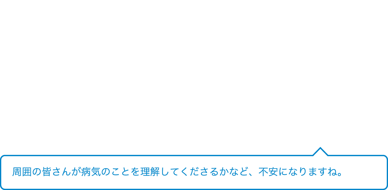周囲の皆さんが病気のことを理解してくださるかなど、不安になりますよね。