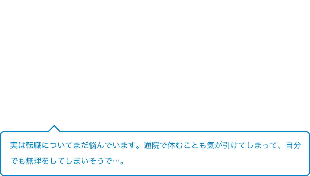 実は転職についてまだ悩んでいます。通院で休むことも気が引けてしまって、自分でも無理をしてしまいそうで…。