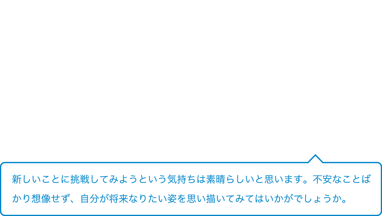 新しいことに挑戦してみようという気持ちは素晴らしいと思います。不安なことばかり想像せず、自分が将来なりたい姿を思い描いてみてはいかがでしょうか。