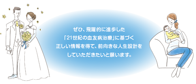 ぜひ、飛躍的に進歩した「21世紀の血友病治療」に基づく正しい情報を得て、前向きな人生設計をしていただきたいと願います。
